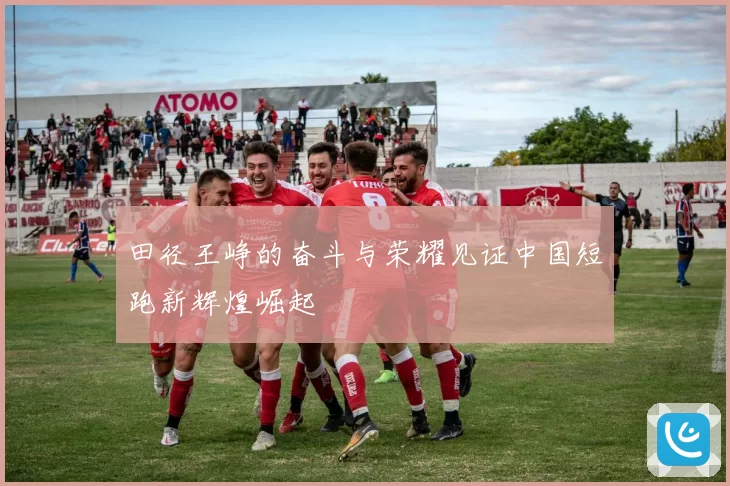 田径王峥的奋斗与荣耀见证中国短跑新辉煌崛起