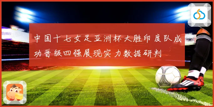 中国十七女足亚洲杯大胜印度队成功晋级四强展现实力数据研判