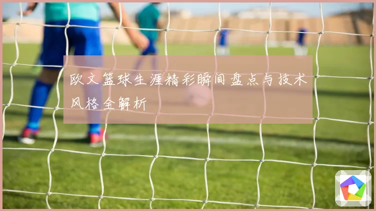 欧文篮球生涯精彩瞬间盘点与技术风格全解析