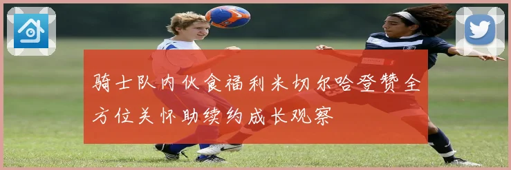 骑士队内伙食福利米切尔哈登赞全方位关怀助续约成长观察