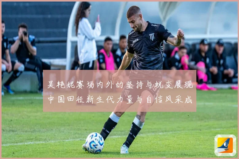 吴艳妮赛场内外的坚持与蜕变展现中国田径新生代力量与自信风采成长观察