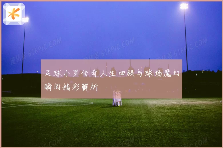 足球小罗传奇人生回顾与球场魔幻瞬间精彩解析