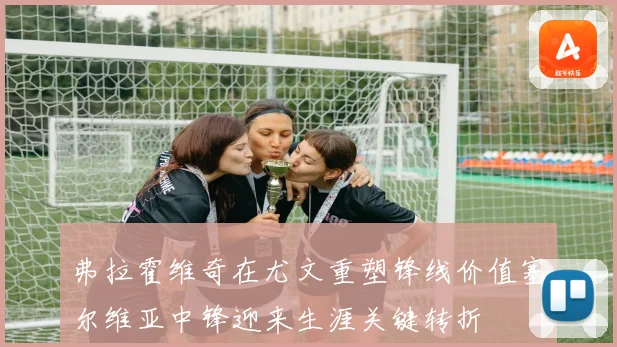 弗拉霍维奇在尤文重塑锋线价值塞尔维亚中锋迎来生涯关键转折