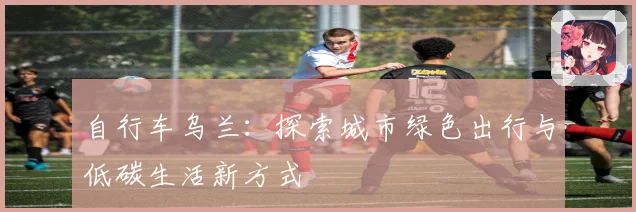 自行车乌兰：探索城市绿色出行与低碳生活新方式