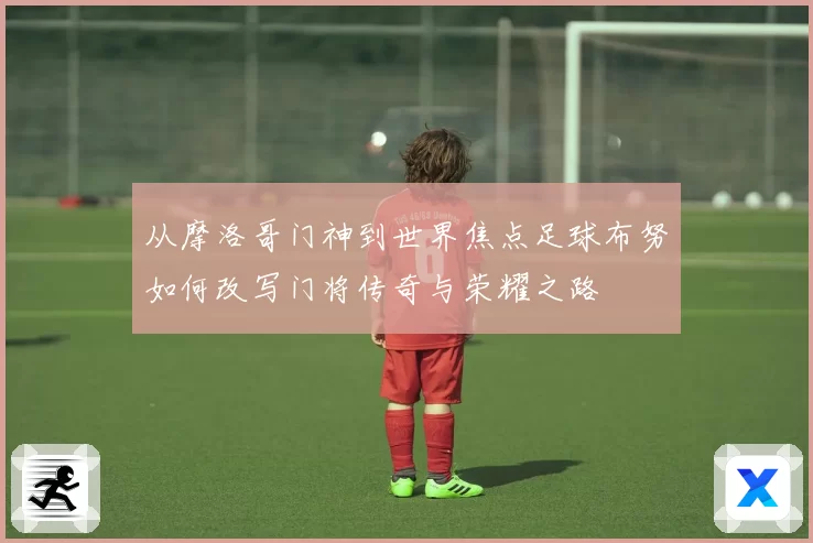 从摩洛哥门神到世界焦点足球布努如何改写门将传奇与荣耀之路