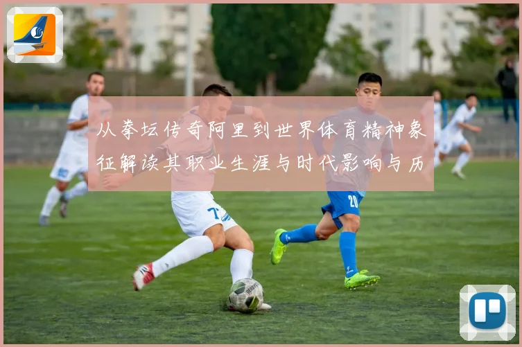 从拳坛传奇阿里到世界体育精神象征解读其职业生涯与时代影响与历史地位