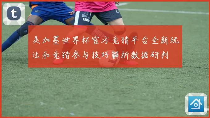 美加墨世界杯官方竞猜平台全新玩法和竞猜参与技巧解析数据研判