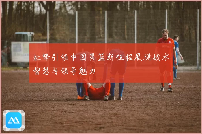 杜锋引领中国男篮新征程展现战术智慧与领导魅力