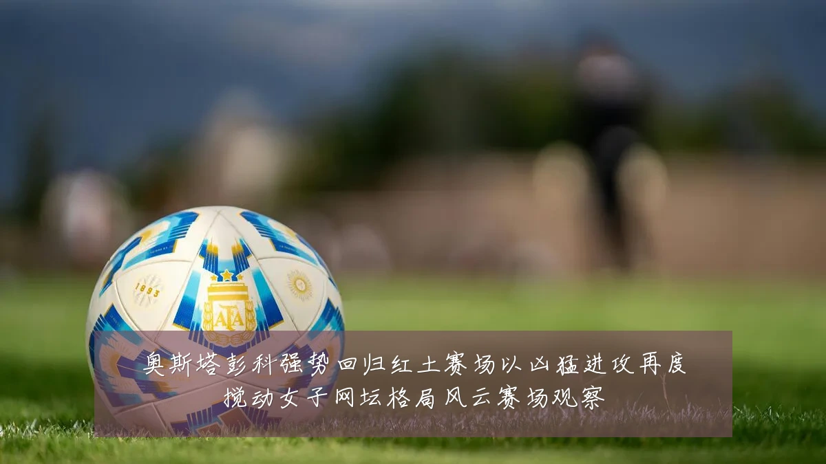 奥斯塔彭科强势回归红土赛场以凶猛进攻再度搅动女子网坛格局风云赛场观察