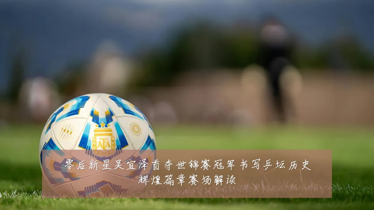 零后新星吴宜泽首夺世锦赛冠军书写乒坛历史辉煌篇章赛场解读
