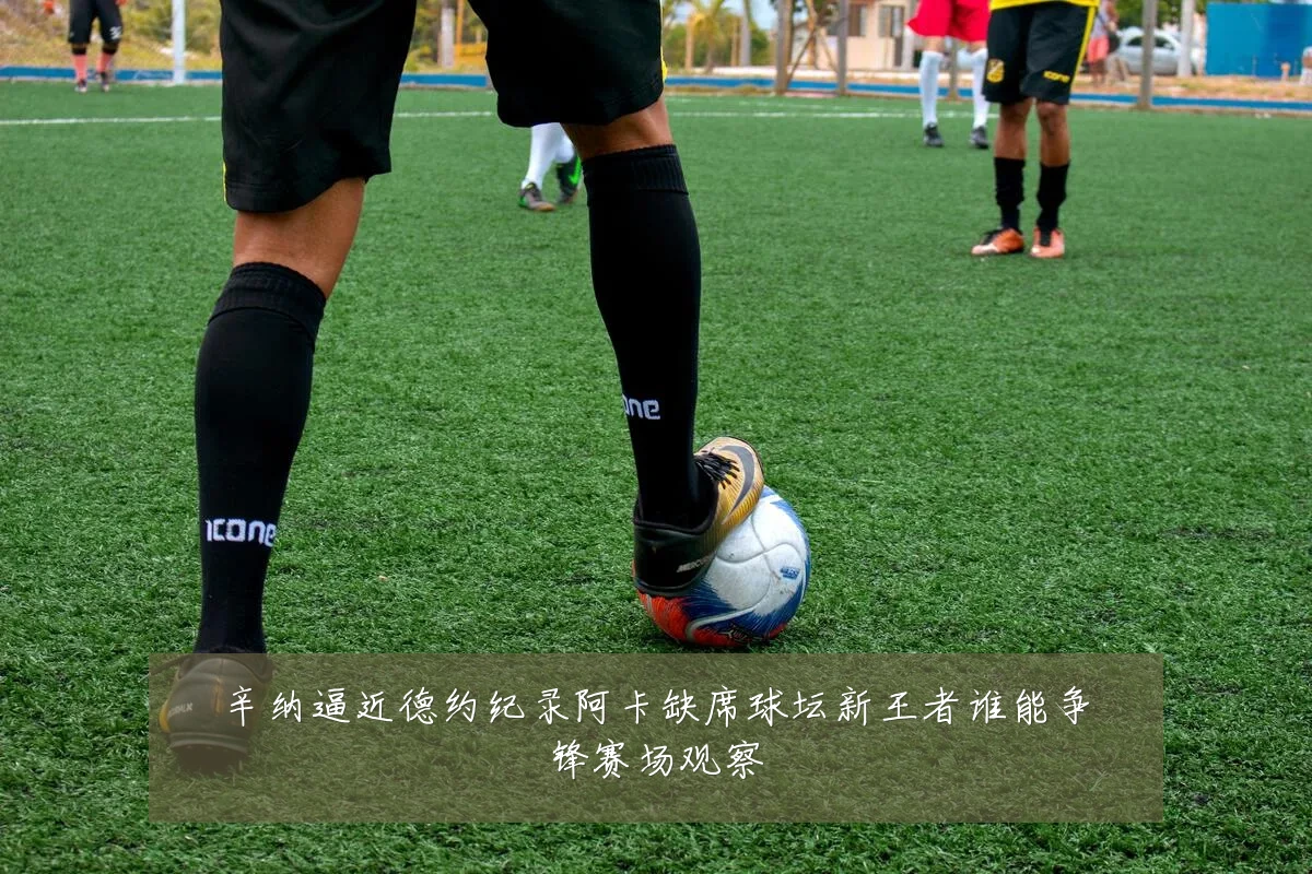 辛纳逼近德约纪录阿卡缺席球坛新王者谁能争锋赛场观察